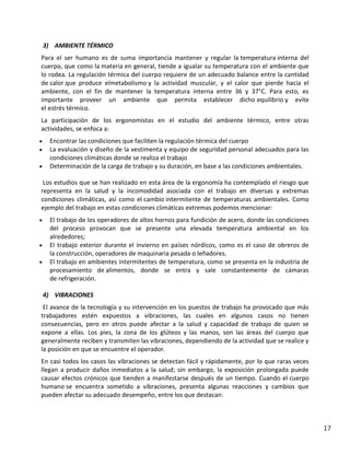 3) AMBIENTE TÉRMICO
Para el ser humano es de suma importancia mantener y regular la temperatura interna del
cuerpo, que como la materia en general, tiende a igualar su temperatura con el ambiente que
lo rodea. La regulación térmica del cuerpo requiere de un adecuado balance entre la cantidad
de calor que produce elmetabolismo y la actividad muscular, y el calor que pierde hacia el
ambiente, con el fin de mantener la temperatura interna entre 36 y 37°C. Para esto, es
importante proveer un ambiente que permita establecer dicho equilibrio y evite
el estrés térmico.
La participación de los ergonomistas en el estudio del ambiente térmico, entre otras
actividades, se enfoca a:
Encontrar las condiciones que faciliten la regulación térmica del cuerpo
La evaluación y diseño de la vestimenta y equipo de seguridad personal adecuados para las
condiciones climáticas donde se realiza el trabajo
Determinación de la carga de trabajo y su duración, en base a las condiciones ambientales.
Los estudios que se han realizado en esta área de la ergonomía ha contemplado el riesgo que
representa en la salud y la incomodidad asociada con el trabajo en diversas y extremas
condiciones climáticas, así como el cambio intermitente de temperaturas ambientales. Como
ejemplo del trabajo en estas condiciones climáticas extremas podemos mencionar:
El trabajo de los operadores de altos hornos para fundición de acero, donde las condiciones
del proceso provocan que se presente una elevada temperatura ambiental en los
alrededores;
El trabajo exterior durante el invierno en países nórdicos, como es el caso de obreros de
la construcción, operadores de maquinaria pesada o leñadores.
El trabajo en ambientes intermitentes de temperatura, como se presenta en la industria de
procesamiento de alimentos, donde se entra y sale constantemente de cámaras
de refrigeración.
4) VIBRACIONES
El avance de la tecnología y su intervención en los puestos de trabajo ha provocado que más
trabajadores estén expuestos a vibraciones, las cuales en algunos casos no tienen
consecuencias, pero en otros puede afectar a la salud y capacidad de trabajo de quien se
expone a ellas. Los pies, la zona de los glúteos y las manos, son las áreas del cuerpo que
generalmente reciben y transmiten las vibraciones, dependiendo de la actividad que se realice y
la posición en que se encuentre el operador.
En casi todos los casos las vibraciones se detectan fácil y rápidamente, por lo que raras veces
llegan a producir daños inmediatos a la salud; sin embargo, la exposición prolongada puede
causar efectos crónicos que tienden a manifestarse después de un tiempo. Cuando el cuerpo
humano se encuentra sometido a vibraciones, presenta algunas reacciones y cambios que
pueden afectar su adecuado desempeño, entre los que destacan:

17

 