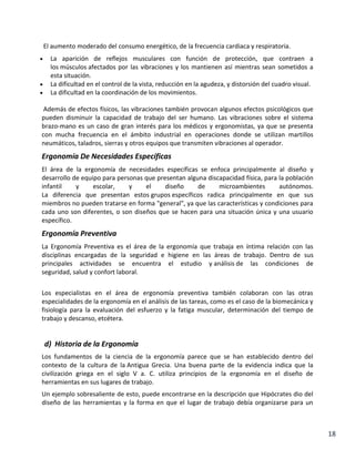 El aumento moderado del consumo energético, de la frecuencia cardiaca y respiratoria.
La aparición de reflejos musculares con función de protección, que contraen a
los músculos afectados por las vibraciones y los mantienen así mientras sean sometidos a
esta situación.
La dificultad en el control de la vista, reducción en la agudeza, y distorsión del cuadro visual.
La dificultad en la coordinación de los movimientos.
Además de efectos físicos, las vibraciones también provocan algunos efectos psicológicos que
pueden disminuir la capacidad de trabajo del ser humano. Las vibraciones sobre el sistema
brazo-mano es un caso de gran interés para los médicos y ergonomistas, ya que se presenta
con mucha frecuencia en el ámbito industrial en operaciones donde se utilizan martillos
neumáticos, taladros, sierras y otros equipos que transmiten vibraciones al operador.

Ergonomía De Necesidades Específicas
El área de la ergonomía de necesidades específicas se enfoca principalmente al diseño y
desarrollo de equipo para personas que presentan alguna discapacidad física, para la población
infantil
y
escolar,
y
el
diseño
de
microambientes
autónomos.
La diferencia que presentan estos grupos específicos radica principalmente en que sus
miembros no pueden tratarse en forma "general", ya que las características y condiciones para
cada uno son diferentes, o son diseños que se hacen para una situación única y una usuario
específico.

Ergonomía Preventiva
La Ergonomía Preventiva es el área de la ergonomía que trabaja en íntima relación con las
disciplinas encargadas de la seguridad e higiene en las áreas de trabajo. Dentro de sus
principales actividades se encuentra el estudio y análisis de las condiciones de
seguridad, salud y confort laboral.
Los especialistas en el área de ergonomía preventiva también colaboran con las otras
especialidades de la ergonomía en el análisis de las tareas, como es el caso de la biomecánica y
fisiología para la evaluación del esfuerzo y la fatiga muscular, determinación del tiempo de
trabajo y descanso, etcétera.

d) Historia de la Ergonomía
Los fundamentos de la ciencia de la ergonomía parece que se han establecido dentro del
contexto de la cultura de la Antigua Grecia. Una buena parte de la evidencia indica que la
civilización griega en el siglo V a. C. utiliza principios de la ergonomía en el diseño de
herramientas en sus lugares de trabajo.
Un ejemplo sobresaliente de esto, puede encontrarse en la descripción que Hipócrates dio del
diseño de las herramientas y la forma en que el lugar de trabajo debía organizarse para un

18

 