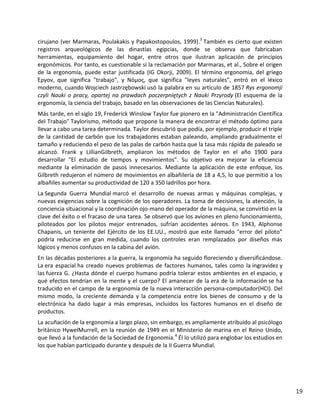 cirujano (ver Marmaras, Poulakakis y Papakostopoulos, 1999).3 También es cierto que existen
registros arqueológicos de las dinastías egipcias, donde se observa que fabricaban
herramientas, equipamiento del hogar, entre otros que ilustran aplicación de principios
ergonómicos. Por tanto, es cuestionable si la reclamación por Marmaras, et al., Sobre el origen
de la ergonomía, puede estar justificada (IG Okorji, 2009). El término ergonomía, del griego
Έργον, que significa "trabajo", y Νόμος, que significa "leyes naturales", entró en el léxico
moderno, cuando Wojciech Jastrzębowski usó la palabra en su artículo de 1857 Rys ergonomji
czyli Nauki o pracy, opartej na prawdach poczerpniętych z Nauki Przyrody (El esquema de la
ergonomía, la ciencia del trabajo, basado en las observaciones de las Ciencias Naturales).
Más tarde, en el siglo 19, Frederick Winslow Taylor fue pionero en la "Administración Científica
del Trabajo" Taylorismo, método que propone la manera de encontrar el método óptimo para
llevar a cabo una tarea determinada. Taylor descubrió que podía, por ejemplo, producir el triple
de la cantidad de carbón que los trabajadores estaban paleando, ampliando gradualmente el
tamaño y reduciendo el peso de las palas de carbón hasta que la tasa más rápida de paleado se
alcanzó. Frank y LillianGilbreth, ampliaron los métodos de Taylor en el año 1900 para
desarrollar "El estudio de tiempos y movimientos". Su objetivo era mejorar la eficiencia
mediante la eliminación de pasos innecesarios. Mediante la aplicación de este enfoque, los
Gilbreth redujeron el número de movimientos en albañilería de 18 a 4,5, lo que permitió a los
albañiles aumentar su productividad de 120 a 350 ladrillos por hora.
La Segunda Guerra Mundial marcó el desarrollo de nuevas armas y máquinas complejas, y
nuevas exigencias sobre la cognición de los operadores. La toma de decisiones, la atención, la
conciencia situacional y la coordinación ojo-mano del operador de la máquina, se convirtió en la
clave del éxito o el fracaso de una tarea. Se observó que los aviones en pleno funcionamiento,
piloteados por los pilotos mejor entrenados, sufrían accidentes aéreos. En 1943, Alphonse
Chapanis, un teniente del Ejército de los EE.UU., mostró que este llamado "error del piloto"
podría reducirse en gran medida, cuando los controles eran remplazados por diseños más
lógicos y menos confusos en la cabina del avión.
En las décadas posteriores a la guerra, la ergonomía ha seguido floreciendo y diversificándose.
La era espacial ha creado nuevos problemas de factores humanos, tales como la ingravidez y
las fuerza G. ¿Hasta dónde el cuerpo humano podría tolerar estos ambientes en el espacio, y
qué efectos tendrían en la mente y el cuerpo? El amanecer de la era de la información se ha
traducido en el campo de la ergonomía de la nueva interacción persona-computador(HCI). Del
mismo modo, la creciente demanda y la competencia entre los bienes de consumo y de la
electrónica ha dado lugar a más empresas, incluidos los factores humanos en el diseño de
productos.
La acuñación de la ergonomía a largo plazo, sin embargo, es ampliamente atribuido al psicólogo
británico HywelMurrell, en la reunión de 1949 en el Ministerio de marina en el Reino Unido,
que llevó a la fundación de la Sociedad de Ergonomía.4 Él lo utilizó para englobar los estudios en
los que habían participado durante y después de la II Guerra Mundial.

19

 