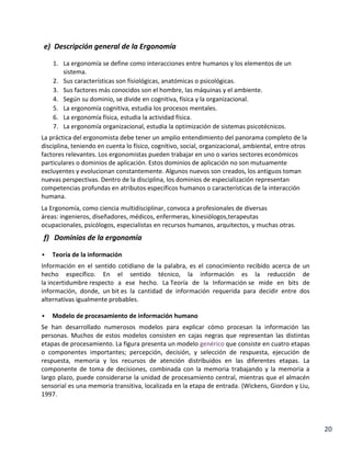 e) Descripción general de la Ergonomía
1. La ergonomía se define como interacciones entre humanos y los elementos de un
sistema.
2. Sus características son fisiológicas, anatómicas o psicológicas.
3. Sus factores más conocidos son el hombre, las máquinas y el ambiente.
4. Según su dominio, se divide en cognitiva, física y la organizacional.
5. La ergonomía cognitiva, estudia los procesos mentales.
6. La ergonomía física, estudia la actividad física.
7. La ergonomía organizacional, estudia la optimización de sistemas psicotécnicos.
La práctica del ergonomista debe tener un amplio entendimiento del panorama completo de la
disciplina, teniendo en cuenta lo físico, cognitivo, social, organizacional, ambiental, entre otros
factores relevantes. Los ergonomistas pueden trabajar en uno o varios sectores económicos
particulares o dominios de aplicación. Estos dominios de aplicación no son mutuamente
excluyentes y evolucionan constantemente. Algunos nuevos son creados, los antiguos toman
nuevas perspectivas. Dentro de la disciplina, los dominios de especialización representan
competencias profundas en atributos específicos humanos o características de la interacción
humana.
La Ergonomía, como ciencia multidisciplinar, convoca a profesionales de diversas
áreas: ingenieros, diseñadores, médicos, enfermeras, kinesiólogos,terapeutas
ocupacionales, psicólogos, especialistas en recursos humanos, arquitectos, y muchas otras.

f) Dominios de la ergonomía


Teoría de la información

Información en el sentido cotidiano de la palabra, es el conocimiento recibido acerca de un
hecho específico. En el sentido técnico, la información es la reducción de
la incertidumbre respecto a ese hecho. La Teoría de la Información se mide en bits de
información, donde, un bit es la cantidad de información requerida para decidir entre dos
alternativas igualmente probables.


Modelo de procesamiento de información humano

Se han desarrollado numerosos modelos para explicar cómo procesan la información las
personas. Muchos de estos modelos consisten en cajas negras que representan las distintas
etapas de procesamiento. La figura presenta un modelo genérico que consiste en cuatro etapas
o componentes importantes; percepción, decisión, y selección de respuesta, ejecución de
respuesta, memoria y los recursos de atención distribuidos en las diferentes etapas. La
componente de toma de decisiones, combinada con la memoria trabajando y la memoria a
largo plazo, puede considerarse la unidad de procesamiento central, mientras que el almacén
sensorial es una memoria transitiva, localizada en la etapa de entrada. (Wickens, Giordon y Liu,
1997.

20

 