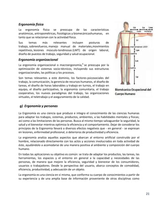 Ergonomía física
La ergonomía física se preocupa de las características
anatómicas, antropométricas, fisiológicas y biomecánicashumanas, en
tanto que se relacionan con la actividad física.
Sus
temas
más
relevantes
incluyen
posturas
de
trabajo, sobreesfuerzo, manejo manual de materiales,movimientos
repetitivos, lesiones músculo-tendinosas (LMT) de origen laboral,
diseño de puestos de trabajo, seguridad y salud ocupacional.

Ergonomía organizacional
La ergonomía organizacional o macroergonomía,6 se preocupa por la
optimización de sistemas socio-técnicos, incluyendo sus estructuras
organizacionales, las políticas y los procesos.
Son temas relevantes a este dominio, los factores psicosociales del
trabajo, la comunicación, la gerencia de recursos humanos, el diseño de
tareas, el diseño de horas laborables y trabajo en turnos, el trabajo en
equipo, el diseño participativo, la ergonomía comunitaria, el trabajo
cooperativo, los nuevos paradigmas del trabajo, las organizaciones
virtuales, el teletrabajo y el aseguramiento de la calidad.

g) Ergonomía y personas
La Ergonomía es una ciencia que produce e integra el conocimiento de las ciencias humanas
para adaptar los trabajos, sistemas, productos, ambientes, a las habilidades mentales y físicas;
así como a las limitaciones de las personas. Busca al mismo tiempo salvaguardar la seguridad, la
salud y el bienestar mientras optimiza la eficiencia y el comportamiento. Dejar de considerar los
principios de la Ergonomía llevará a diversos efectos negativos que - en general - se expresan
en lesiones, enfermedad profesional, o deterioros de productividad y eficiencia.
La ergonomía analiza aquellos aspectos que abarcan al entorno artificial construido por el
hombre, relacionado directamente con los actos y acciones involucrados en toda actividad de
éste, ayudándolo a acomodarse de una manera positiva al ambiente y composición del cuerpo
humano.
En todas las aplicaciones su objetivo es común: se trata de adaptar los productos, las tareas, las
herramientas, los espacios y el entorno en general a la capacidad y necesidades de las
personas, de manera que mejore la eficiencia, seguridad y bienestar de los consumidores,
usuarios o trabajadores. Desde la perspectiva del usuario, abarca conceptos de comodidad,
eficiencia, productividad, y adecuación de un objeto.
La ergonomía es una ciencia en sí misma, que conforma su cuerpo de conocimientos a partir de
su experiencia y de una amplia base de información proveniente de otras disciplinas como

21

 