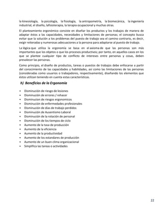 la kinesiología, la psicología, la fisiología, la antropometría, la biomecánica, la ingeniería
industrial, el diseño, lafisioterapia, la terapia ocupacional y muchas otras.
El planteamiento ergonómico consiste en diseñar los productos y los trabajos de manera de
adaptar éstos a las capacidades, necesidades y limitaciones de personas; el concepto busca
evitar que la solución a los problemas del puesto de trabajo sea el camino contrario, es decir,
exigir reiteradas y numerosas adecuaciones a la persona para adaptarse al puesto de trabajo.
La lógica que utiliza la ergonomía se basa en el axioma de que las personas son más
importantes que los objetos o que los procesos productivos; por tanto, en aquellos casos en los
que se plantee cualquier tipo de conflicto de intereses entre personas y cosas, deben
prevalecer las personas.
Como principio, el diseño de productos, tareas o puestos de trabajos debe enfocarse a partir
del conocimiento de las capacidades y habilidades, así como las limitaciones de las personas
(consideradas como usuarios o trabajadores, respectivamente), diseñando los elementos que
éstos utilizan teniendo en cuenta estas características.

h) Beneficios de la Ergonomía















Disminución de riesgo de lesiones
Disminución de errores / rehacer
Disminucion de riesgos ergonomicos
Disminución de enfermedades profesionales
Disminución de días de trabajo perdidos
Disminución de Ausentismo Laboral
Disminución de la rotación de personal
Disminución de los tiempos de ciclo
Aumento de la tasa de producción
Aumento de la eficiencia
Aumento de la productividad
Aumento de los estandares de producción
Aumento de un buen clima organizacional
Simplifica las tareas o actividades

22

 