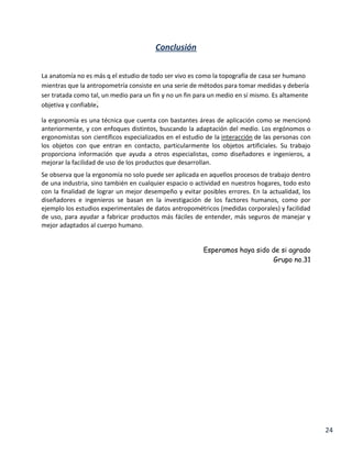 Conclusión
La anatomía no es más q el estudio de todo ser vivo es como la topografía de casa ser humano
mientras que la antropometría consiste en una serie de métodos para tomar medidas y debería
ser tratada como tal, un medio para un fin y no un fin para un medio en sí mismo. Es altamente
objetiva y confiable.
la ergonomía es una técnica que cuenta con bastantes áreas de aplicación como se mencionó
anteriormente, y con enfoques distintos, buscando la adaptación del medio. Los ergónomos o
ergonomistas son científicos especializados en el estudio de la interacción de las personas con
los objetos con que entran en contacto, particularmente los objetos artificiales. Su trabajo
proporciona información que ayuda a otros especialistas, como diseñadores e ingenieros, a
mejorar la facilidad de uso de los productos que desarrollan.
Se observa que la ergonomía no solo puede ser aplicada en aquellos procesos de trabajo dentro
de una industria, sino también en cualquier espacio o actividad en nuestros hogares, todo esto
con la finalidad de lograr un mejor desempeño y evitar posibles errores. En la actualidad, los
diseñadores e ingenieros se basan en la investigación de los factores humanos, como por
ejemplo los estudios experimentales de datos antropométricos (medidas corporales) y facilidad
de uso, para ayudar a fabricar productos más fáciles de entender, más seguros de manejar y
mejor adaptados al cuerpo humano.
Esperamos haya sido de si agrado
Grupo no.31

24

 