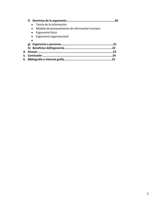 f) Dominios de la ergonomía…………………………………………………………20
Teoría de la información
Modelo de procesamiento de información humano
Ergonomía física
Ergonomía organizacional
g) Ergonomía y personas……………………………………………………………..21
h) Beneficios delErgonomía………………………………………………………..22
4. Anexos …………………………………………………………………………………………23
5. Conclusión …………………………………………………………………………………..24
6. Bibliografía e internet grafía………………………………………………………..25

2

 