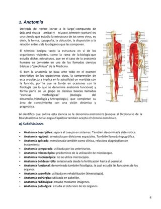 1. Anatomía
Derivada del verbo 'cortar a lo largo'; compuesto de
ἀνά, aná «hacia arriba» y τέμνειν, témnein «cortar») es
una ciencia que estudia la estructura de los seres vivos, es
decir, la forma, topografía, la ubicación, la disposición y la
relación entre sí de los órganos que las componen.
El término designa tanto la estructura en sí de los
organismos vivientes, como la rama de la biología que
estudia dichas estructuras, que en el caso de la anatomía
humana se convierte en una de las llamadas ciencias
básicas o "preclínicas" de la Medicina.
Si bien la anatomía se basa ante todo en el examen
descriptivo de los organismos vivos, la comprensión de
esta arquitectura implica en la actualidad un maridaje con
la función, por lo que se funde en ocasiones con la
fisiología (en lo que se denomina anatomía funcional) y
forma parte de un grupo de ciencias básicas llamadas
"ciencias
morfológicas"
(Biología
del
desarrollo, Histología y Antropología), que completan su
área de conocimiento con una visión dinámica y
pragmática.
Al científico que cultiva esta ciencia se le denomina anatomista (aunque el Diccionario de la
Real Academia de la Lengua Española también acepta el término anatómico.

a) Subdivisiones













Anatomía descriptiva: separa el cuerpo en sistemas. También denominada sistemática.
Anatomía regional: se estudia por divisiones espaciales. También llamada topográfica.
Anatomía aplicada: mencionada también como clínica, relaciona diagnóstico con
tratamiento.
Anatomía comparada: utilizada por los veterinarios.
Anatomía microscópica: predominio de la utilización de microscopio.
Anatomía macroscópica: no se utiliza microscopio.
Anatomía del desarrollo: relacionada desde la fertilización hasta el posnatal.
Anatomía funcional: denominada también fisiológica, la cual estudia las funciones de los
órganos.
Anatomía superficie: utilizada en rehabilitación (kinesiología).
Anatomía quirúrgica: utilizada en pabellón.
Anatomía radiológica: estudio mediante imágenes.
Anatomía patológica: estudia el deterioro de los órganos.

4

 