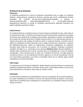b) Historia de la Anatomía
Prehistoria
La Anatomía occidental tal y como la conocemos actualmente tuvo su origen en el imperio
helénico, existen pinturas rupestres en diversas cavernas que narran cardiotomías (incisión
quirúrgica
del
corazón)
de mammuts, traqueotomías aplicadas
a
equinos,
y
diversas miotomías sobre
todo explayadasgráficamente
a
los animales anteriores
(paquidermos y equinos), en donde se empleaba instrumentaría elaborada finamente con
piedra trabajada y puntas de madera.
Edad de Bronce
En la Edad de Bronce, la anatomía tomó un fuerte impacto centralizado en Asia, sobre todo en
el subcontinente indio. La India fue la principal fuente de conocimientos anatómicos para todas
las escuelas de enseñanza de la antigua ciencia médica, empezando a repartir sus enseñanzas
con el pasar del tiempo hacia China, el Medio Oriente y África. En la India Charaka Samhita, el
registro de escritura más antiguo de medicina interna, creado por Charaka, conocido como el
padre de la Medicina en India o Ayurveda y de la cirugía reconstructiva, (antecesor y maestro
del legendario Shusruta); realizó las exploraciones anatómicas topográficas en cadáveres
humanos sobre todas las estructuras. Fue el primero en descubrir el Aparato circulatorio,
alrededor del siglo 3 a. C., nominado en ese entonces Mahatma Amar. Charaka estableció un
método sobre prevención de la salud, funcional hasta la actualidad, por lo que es también
considerado a nivel mundial como el padre de la medicina preventiva, la cirugía plástica y
la medicina interna. A su vez Charaka fue el primer regente en su era de manufacturar más de
113 instrumentos quirúrgicos, que hasta la actualidad ciertos de sus diseños siguen siendo
empleados en la práctica quirúrgica.
Edad antigua
Las disecciones de la Escuela de Alejandría, donde destacó Erasístrato basan el conocimiento
anatómico aceptado por Galeno en la Roma clásica, quien, aportó algunos datos a raíz de unas
pocas disecciones en humanos y, sobre todo, en cerdos y monos.
Edad Media
El conocimiento anatómico de la Edad Media se basa en la aceptación de la anatomía galénica.
Las clases impartidas por el profesor se hacían con lalectio del texto de Galeno, y las escasas
disecciones en cadáveres eran realizadas por un practicante y un mostrador mientras se leía al
clásico, sin crítica.

5

 