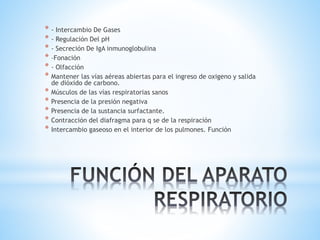* - Intercambio De Gases
* - Regulación Del pH
* - Secreción De IgA inmunoglobulina
* –Fonación
* - Olfacción
* Mantener las vías aéreas abiertas para el ingreso de oxigeno y salida
de dióxido de carbono.
* Músculos de las vías respiratorias sanos
* Presencia de la presión negativa
* Presencia de la sustancia surfactante.
* Contracción del diafragma para q se de la respiración
* Intercambio gaseoso en el interior de los pulmones. Función
 