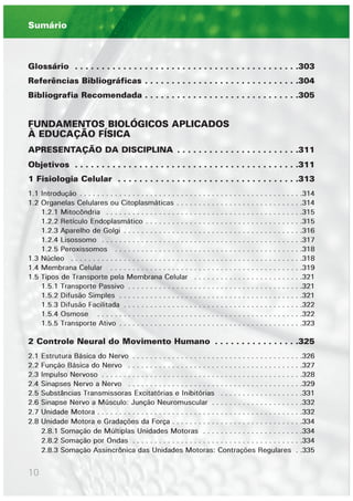 10
Glossário . . . . . . . . . . . . . . . . . . . . . . . . . . . . . . . . . . . . . . . . . .303
Referências Bibliográficas . . . . . . . . . . . . . . . . . . . . . . . . . . . . .304
Bibliografia Recomendada . . . . . . . . . . . . . . . . . . . . . . . . . . . . .305
FUNDAMENTOS BIOLÓGICOS APLICADOS
À EDUCAÇÃO FÍSICA
APRESENTAÇÃO DA DISCIPLINA . . . . . . . . . . . . . . . . . . . . . . .311
Objetivos . . . . . . . . . . . . . . . . . . . . . . . . . . . . . . . . . . . . . . . . . .311
1 Fisiologia Celular . . . . . . . . . . . . . . . . . . . . . . . . . . . . . . . . . .313
1.1 Introdução . . . . . . . . . . . . . . . . . . . . . . . . . . . . . . . . . . . . . . . . . . . . . . . . . . .314
1.2 Organelas Celulares ou Citoplasmáticas . . . . . . . . . . . . . . . . . . . . . . . . . . . . .314
1.2.1 Mitocôndria . . . . . . . . . . . . . . . . . . . . . . . . . . . . . . . . . . . . . . . . . . . . .315
1.2.2 Retículo Endoplasmático . . . . . . . . . . . . . . . . . . . . . . . . . . . . . . . . . . . .315
1.2.3 Aparelho de Golgi . . . . . . . . . . . . . . . . . . . . . . . . . . . . . . . . . . . . . . . . .316
1.2.4 Lisossomo . . . . . . . . . . . . . . . . . . . . . . . . . . . . . . . . . . . . . . . . . . . . . .317
1.2.5 Peroxissomos . . . . . . . . . . . . . . . . . . . . . . . . . . . . . . . . . . . . . . . . . . .318
1.3 Núcleo . . . . . . . . . . . . . . . . . . . . . . . . . . . . . . . . . . . . . . . . . . . . . . . . . . . . .318
1.4 Membrana Celular . . . . . . . . . . . . . . . . . . . . . . . . . . . . . . . . . . . . . . . . . . . .319
1.5 Tipos de Transporte pela Membrana Celular . . . . . . . . . . . . . . . . . . . . . . . . .321
1.5.1 Transporte Passivo . . . . . . . . . . . . . . . . . . . . . . . . . . . . . . . . . . . . . . . .321
1.5.2 Difusão Simples . . . . . . . . . . . . . . . . . . . . . . . . . . . . . . . . . . . . . . . . . .321
1.5.3 Difusão Facilitada . . . . . . . . . . . . . . . . . . . . . . . . . . . . . . . . . . . . . . . . .322
1.5.4 Osmose . . . . . . . . . . . . . . . . . . . . . . . . . . . . . . . . . . . . . . . . . . . . . . .322
1.5.5 Transporte Ativo . . . . . . . . . . . . . . . . . . . . . . . . . . . . . . . . . . . . . . . . . .323
2 Controle Neural do Movimento Humano . . . . . . . . . . . . . . . .325
2.1 Estrutura Básica do Nervo . . . . . . . . . . . . . . . . . . . . . . . . . . . . . . . . . . . . . . .326
2.2 Função Básica do Nervo . . . . . . . . . . . . . . . . . . . . . . . . . . . . . . . . . . . . . . . .327
2.3 Impulso Nervoso . . . . . . . . . . . . . . . . . . . . . . . . . . . . . . . . . . . . . . . . . . . . . .328
2.4 Sinapses Nervo a Nervo . . . . . . . . . . . . . . . . . . . . . . . . . . . . . . . . . . . . . . . .329
2.5 Substâncias Transmissoras Excitatórias e Inibitórias . . . . . . . . . . . . . . . . . . .331
2.6 Sinapse Nervo a Músculo: Junção Neuromuscular . . . . . . . . . . . . . . . . . . . . .332
2.7 Unidade Motora . . . . . . . . . . . . . . . . . . . . . . . . . . . . . . . . . . . . . . . . . . . . . . .332
2.8 Unidade Motora e Gradações da Força . . . . . . . . . . . . . . . . . . . . . . . . . . . . . .334
2.8.1 Somação de Múltiplas Unidades Motoras . . . . . . . . . . . . . . . . . . . . . . .334
2.8.2 Somação por Ondas . . . . . . . . . . . . . . . . . . . . . . . . . . . . . . . . . . . . . . .334
2.8.3 Somação Assincrônica das Unidades Motoras: Contrações Regulares . .335
Sumário
 