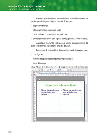 Perceba que uma janela no canto direito mostrará uma série de
opções possíveis para o layout de slide. Exemplos:
• página em branco;
• página com título e caixa de texto;
• caixa de texto com estrutura em tópicos e
• diversas combinações com figura, gráfico, planilha, caixa de texto.
A qualquer momento, você poderá utilizar a caixa de texto da
barra de desenhos para alterar o layout do slide.
Lembre-se de que na barra de desenhos há várias opções para:
• criar figuras;
• incluir setas para ressaltar pontos importantes e
• fazer desenhos.
102
INFORMÁTICA INSTRUMENTAL
UNIDADE 5 | APRESENTAÇÃO DE SLIDES
 