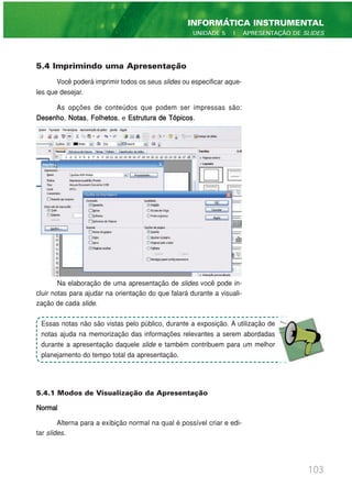 5.4 Imprimindo uma Apresentação
Você poderá imprimir todos os seus slides ou especificar aque-
les que desejar.
As opções de conteúdos que podem ser impressas são:
Desenho, Notas, Folhetos, e Estrutura de Tópicos.
Na elaboração de uma apresentação de slides você pode in-
cluir notas para ajudar na orientação do que falará durante a visuali-
zação de cada slide.
5.4.1 Modos de Visualização da Apresentação
Normal
Alterna para a exibição normal na qual é possível criar e edi-
tar slides.
103
INFORMÁTICA INSTRUMENTAL
UNIDADE 5 | APRESENTAÇÃO DE SLIDES
Essas notas não são vistas pelo público, durante a exposição. A utilização de
notas ajuda na memorização das informações relevantes a serem abordadas
durante a apresentação daquele slide e também contribuem para um melhor
planejamento do tempo total da apresentação.
 