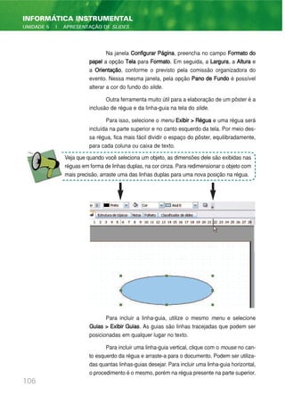 Na janela Configurar Página, preencha no campo Formato do
papel a opção Tela para Formato. Em seguida, a Largura, a Altura e
a Orientação, conforme o previsto pela comissão organizadora do
evento. Nessa mesma janela, pela opção Pano de Fundo é possível
alterar a cor do fundo do slide.
Outra ferramenta muito útil para a elaboração de um pôster é a
inclusão de régua e da linha-guia na tela do slide.
Para isso, selecione o menu Exibir > Régua e uma régua será
incluída na parte superior e no canto esquerdo da tela. Por meio des-
sa régua, fica mais fácil dividir o espaço do pôster, equilibradamente,
para cada coluna ou caixa de texto.
Para incluir a linha-guia, utilize o mesmo menu e selecione
Guias > Exibir Guias. As guias são linhas tracejadas que podem ser
posicionadas em qualquer lugar no texto.
Para incluir uma linha-guia vertical, clique com o mouse no can-
to esquerdo da régua e arraste-a para o documento. Podem ser utiliza-
das quantas linhas-guias desejar. Para incluir uma linha-guia horizontal,
o procedimento é o mesmo, porém na régua presente na parte superior.
106
INFORMÁTICA INSTRUMENTAL
UNIDADE 5 | APRESENTAÇÃO DE SLIDES
Veja que quando você seleciona um objeto, as dimensões dele são exibidas nas
réguas em forma de linhas duplas, na cor cinza. Para redimensionar o objeto com
mais precisão, arraste uma das linhas duplas para uma nova posição na régua.
 