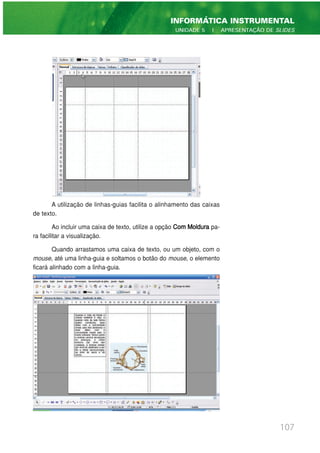 A utilização de linhas-guias facilita o alinhamento das caixas
de texto.
Ao incluir uma caixa de texto, utilize a opção Com Moldura pa-
ra facilitar a visualização.
Quando arrastamos uma caixa de texto, ou um objeto, com o
mouse, até uma linha-guia e soltamos o botão do mouse, o elemento
ficará alinhado com a linha-guia.
107
INFORMÁTICA INSTRUMENTAL
UNIDADE 5 | APRESENTAÇÃO DE SLIDES
 