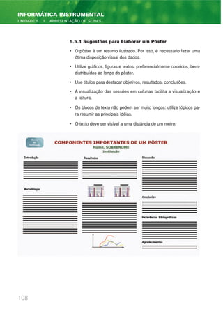 108
INFORMÁTICA INSTRUMENTAL
UNIDADE 5 | APRESENTAÇÃO DE SLIDES
5.5.1 Sugestões para Elaborar um Pôster
• O pôster é um resumo ilustrado. Por isso, é necessário fazer uma
ótima disposição visual dos dados.
• Utilize gráficos, figuras e textos, preferencialmente coloridos, bem-
distribuídos ao longo do pôster.
• Use títulos para destacar objetivos, resultados, conclusões.
• A visualização das sessões em colunas facilita a visualização e
a leitura.
• Os blocos de texto não podem ser muito longos: utilize tópicos pa-
ra resumir as principais idéias.
• O texto deve ser visível a uma distância de um metro.
 