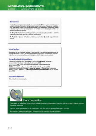 110
INFORMÁTICA INSTRUMENTAL
UNIDADE 5 | APRESENTAÇÃO DE SLIDES
Hora de praticar
Para praticar, selecione dois artigos sobre temas abordados em duas disciplinas que você está cursan-
do neste semestre.
Elabore uma apresentação de slides para um dos artigos e um pôster para o outro.
Aproveite a oportunidade para fixar os conhecimentos desta Unidade.
 