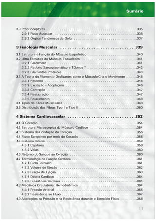 11
2.9 Proprioceptores . . . . . . . . . . . . . . . . . . . . . . . . . . . . . . . . . . . . . . . . . . . . . .335
2.9.1 Fuso Muscular . . . . . . . . . . . . . . . . . . . . . . . . . . . . . . . . . . . . . . . . . . .336
2.9.2 Órgãos Tendinosos de Golgi . . . . . . . . . . . . . . . . . . . . . . . . . . . . . . . . .337
3 Fisiologia Muscular . . . . . . . . . . . . . . . . . . . . . . . . . . . . . . . .339
3.1 Estrutura e Função do Músculo Esquelético . . . . . . . . . . . . . . . . . . . . . . . . . .340
3.2 Ultra-Estrutura do Músculo Esquelético . . . . . . . . . . . . . . . . . . . . . . . . . . . . .341
3.2.1 Sarcômero . . . . . . . . . . . . . . . . . . . . . . . . . . . . . . . . . . . . . . . . . . . . . .341
3.2.2 Retículo Sarcoplasmático e Túbulos T . . . . . . . . . . . . . . . . . . . . . . . . . .342
3.2.3 Filamentos Protéicos . . . . . . . . . . . . . . . . . . . . . . . . . . . . . . . . . . . . . .343
3.3 A Teoria do Filamento Deslizante: como o Músculo Cria o Movimento . . . . . .345
3.3.1 Repouso . . . . . . . . . . . . . . . . . . . . . . . . . . . . . . . . . . . . . . . . . . . . . . . .346
3.3.2 Excitação - Acoplagem . . . . . . . . . . . . . . . . . . . . . . . . . . . . . . . . . . . . .346
3.3.3 Contração . . . . . . . . . . . . . . . . . . . . . . . . . . . . . . . . . . . . . . . . . . . . . . .347
3.3.4 Restauração . . . . . . . . . . . . . . . . . . . . . . . . . . . . . . . . . . . . . . . . . . . . .347
3.3.5 Relaxamento . . . . . . . . . . . . . . . . . . . . . . . . . . . . . . . . . . . . . . . . . . . .348
3.4 Tipos de Fibras Musculares . . . . . . . . . . . . . . . . . . . . . . . . . . . . . . . . . . . . . .348
3.5 Distribuição das Fibras Tipo I e Tipo II . . . . . . . . . . . . . . . . . . . . . . . . . . . . . .350
4 Sistema Cardiovascular . . . . . . . . . . . . . . . . . . . . . . . . . . . . .353
4.1 O Coração . . . . . . . . . . . . . . . . . . . . . . . . . . . . . . . . . . . . . . . . . . . . . . . . . . .354
4.2 Estrutura Microscópica do Músculo Cardíaco . . . . . . . . . . . . . . . . . . . . . . . . .354
4.3 Sistema de Condução do Coração . . . . . . . . . . . . . . . . . . . . . . . . . . . . . . . . .356
4.4 Fluxo Sangüíneo por meio do Coração . . . . . . . . . . . . . . . . . . . . . . . . . . . . . .358
4.5 Sistema Arterial . . . . . . . . . . . . . . . . . . . . . . . . . . . . . . . . . . . . . . . . . . . . . . .359
4.5.1 Capilares . . . . . . . . . . . . . . . . . . . . . . . . . . . . . . . . . . . . . . . . . . . . . . .359
4.5.2 Veias . . . . . . . . . . . . . . . . . . . . . . . . . . . . . . . . . . . . . . . . . . . . . . . . . .360
4.6 Retorno do Sangue ao Coração . . . . . . . . . . . . . . . . . . . . . . . . . . . . . . . . . . .360
4.7 Terminologia da Função Cardíaca . . . . . . . . . . . . . . . . . . . . . . . . . . . . . . . . . .361
4.7.1 Ciclo Cardíaco . . . . . . . . . . . . . . . . . . . . . . . . . . . . . . . . . . . . . . . . . . . .361
4.7.2 Volume de Ejeção . . . . . . . . . . . . . . . . . . . . . . . . . . . . . . . . . . . . . . . . .362
4.7.3 Fração de Ejeção . . . . . . . . . . . . . . . . . . . . . . . . . . . . . . . . . . . . . . . . .363
4.7.4 Débito Cardíaco . . . . . . . . . . . . . . . . . . . . . . . . . . . . . . . . . . . . . . . . . .364
4.7.5 Freqüência Cardíaca . . . . . . . . . . . . . . . . . . . . . . . . . . . . . . . . . . . . . . .364
4.8 Mecânica Circulatória: Hemodinâmica . . . . . . . . . . . . . . . . . . . . . . . . . . . . . .364
4.8.1 Pressão Arterial . . . . . . . . . . . . . . . . . . . . . . . . . . . . . . . . . . . . . . . . . .365
4.8.2 Resistência ao Fluxo . . . . . . . . . . . . . . . . . . . . . . . . . . . . . . . . . . . . . . .367
4.9 Alterações na Pressão e na Resistência durante o Exercício Físico . . . . . . . . .368
Sumário
 