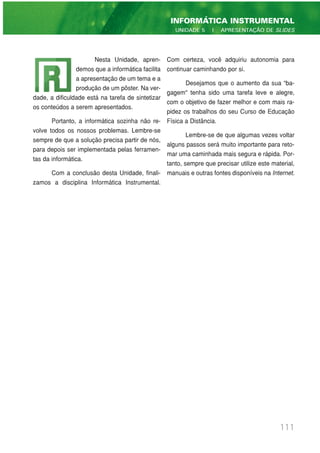 111
INFORMÁTICA INSTRUMENTAL
UNIDADE 5 | APRESENTAÇÃO DE SLIDES
Nesta Unidade, apren-
demos que a informática facilita
a apresentação de um tema e a
produção de um pôster. Na ver-
dade, a dificuldade está na tarefa de sintetizar
os conteúdos a serem apresentados.
Portanto, a informática sozinha não re-
volve todos os nossos problemas. Lembre-se
sempre de que a solução precisa partir de nós,
para depois ser implementada pelas ferramen-
tas da informática.
Com a conclusão desta Unidade, finali-
zamos a disciplina Informática Instrumental.
Com certeza, você adquiriu autonomia para
continuar caminhando por si.
Desejamos que o aumento da sua “ba-
gagem" tenha sido uma tarefa leve e alegre,
com o objetivo de fazer melhor e com mais ra-
pidez os trabalhos do seu Curso de Educação
Física a Distância.
Lembre-se de que algumas vezes voltar
alguns passos será muito importante para reto-
mar uma caminhada mais segura e rápida. Por-
tanto, sempre que precisar utilize este material,
manuais e outras fontes disponíveis na Internet.
 