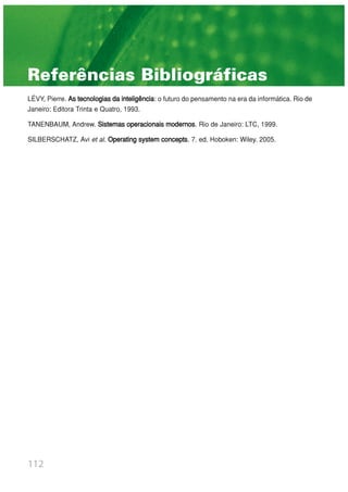112
LÉVY, Pierre. As tecnologias da inteligência: o futuro do pensamento na era da informática. Rio de
Janeiro: Editora Trinta e Quatro, 1993.
TANENBAUM, Andrew. Sistemas operacionais modernos. Rio de Janeiro: LTC, 1999.
SILBERSCHATZ, Avi et al. Operating system concepts. 7. ed. Hoboken: Wiley. 2005.
Referências Bibliográficas
 