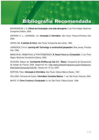 BROOKSHEAR, J. G. CiênciadaComputação:umavisãoabrangente. 5. ed. Porto Alegre: Bookman
Companhia Editora, 2000.
CAPRON, H. L.; JOHNSON, J.A. Introdução à Informática. São Paulo: Pearson/Prentice Hall,
2004.
GATES, Bill. A estrada do futuro. São Paulo: Companhia das Letras, 1996.
JONASSEN, D et al. Learning with Technology: a constructivist perspective. New Jersey: Prentice
Hall, 1999.
MARILYN M.; ROBERTA B. & PFAFFENBERGER, B. Nosso Futuro e o Computador. 3. ed. Porto
Alegre: Bookman Companhia Editora, 2000.
OLIVEIRA, Adilson de. Conhecendo BrOffice.org Calc 2.0 – Básico. Companhia de Saneamento
do Estado do Paraná: 2005. Disponível em <http://www.softwarelivreparana.org.br/modules/my-
downloads/viewcat.php?cid=38>. Acesso em 10 nov. 2007.
NORTON, Peter. Introdução à Informática. São Paulo: Editora Makron Books, 1997.
VELLOSO, Fernando de Castro. Informática: Conceitos Básicos. 7. ed. São Paulo: Elsevier, 2004.
WHITE, R. Como Funciona o Computador. 8. ed. São Paulo: Editora Quark, 1998.
113
Bibliografia Recomendada
 