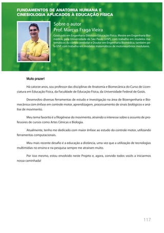 117
Sobre o autor
Prof. Marcus Fraga Vieira
Graduado em Engenharia Elétrica e Educação Física. Mestre em Engenharia Bio-
médica, pela Universidade de São Paulo (USP), com trabalho em modelos ma-
temáticos do córtex cerebelar e Doutor em Engenharia Biomédica, também pe-
la USP, com trabalho em modelos matemáticos de motoneurônios medulares.
Muito prazer!
Há catorze anos, sou professor das disciplinas de Anatomia e Biomecânica do Curso de Licen-
ciatura em Educação Física, da Faculdade de Educação Física, da Universidade Federal de Goiás.
Desenvolvo diversas ferramentas de estudo e investigação na área de Bioengenharia e Bio-
mecânica com ênfase em controle motor, aprendizagem, processamento de sinais biológicos e aná-
lise de movimento.
Meu tema favorito é a filogênese do movimento, atraindo o interesse sobre o assunto de pro-
fessores de cursos como Artes Cênicas e Biologia.
Atualmente, tenho me dedicado com maior ênfase ao estudo do controle motor, utilizando
ferramentas computacionais.
Meu mais recente desafio é a educação a distância, uma vez que a utilização de tecnologias
multimídias no ensino e na pesquisa sempre me atraíram muito.
Por isso mesmo, estou envolvido neste Projeto e, agora, convido todos vocês a iniciarmos
nossa caminhada!
FUNDAMENTOS DE ANATOMIA HUMANA E
CINESIOLOGIA APLICADOS À EDUCAÇÃO FÍSICA
 