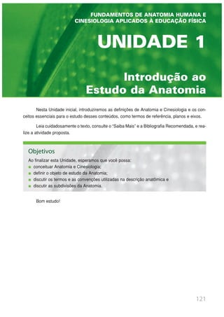 Introdução ao
Estudo da Anatomia
UNIDADE 1
121
Nesta Unidade inicial, introduziremos as definições de Anatomia e Cinesiologia e os con-
ceitos essenciais para o estudo desses conteúdos, como termos de referência, planos e eixos.
Leia cuidadosamente o texto, consulte o “Saiba Mais” e a Bibliografia Recomendada, e rea-
lize a atividade proposta.
Bom estudo!
FUNDAMENTOS DE ANATOMIA HUMANA E
CINESIOLOGIA APLICADOS À EDUCAÇÃO FÍSICA
Objetivos
Ao finalizar esta Unidade, esperamos que você possa:
conceituar Anatomia e Cinesiologia;
definir o objeto de estudo da Anatomia;
discutir os termos e as convenções utilizadas na descrição anatômica e
discutir as subdivisões da Anatomia.
 