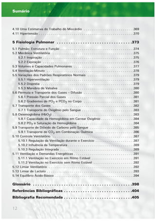 12
4.10 Uma Estimativa do Trabalho do Miocárdio . . . . . . . . . . . . . . . . . . . . . . . . . .369
4.11 Hipertensão . . . . . . . . . . . . . . . . . . . . . . . . . . . . . . . . . . . . . . . . . . . . . . . . .370
5 Fisiologia Pulmonar . . . . . . . . . . . . . . . . . . . . . . . . . . . . . . . .373
5.1 Pulmão: Estrutura e Função . . . . . . . . . . . . . . . . . . . . . . . . . . . . . . . . . . . . . .374
5.2 Mecânica Ventilatória . . . . . . . . . . . . . . . . . . . . . . . . . . . . . . . . . . . . . . . . . .375
5.2.1 Inspiração . . . . . . . . . . . . . . . . . . . . . . . . . . . . . . . . . . . . . . . . . . . . . . .375
5.2.2 Expiração . . . . . . . . . . . . . . . . . . . . . . . . . . . . . . . . . . . . . . . . . . . . . . .376
5.3 Volumes e Capacidades Pulmonares . . . . . . . . . . . . . . . . . . . . . . . . . . . . . . .377
5.4 Ventilação-Minuto . . . . . . . . . . . . . . . . . . . . . . . . . . . . . . . . . . . . . . . . . . . . .378
5.5 Variações dos Padrões Respiratórios Normais . . . . . . . . . . . . . . . . . . . . . . . .379
5.5.1 Hiperventilação . . . . . . . . . . . . . . . . . . . . . . . . . . . . . . . . . . . . . . . . . . .379
5.5.2 Dispnéia . . . . . . . . . . . . . . . . . . . . . . . . . . . . . . . . . . . . . . . . . . . . . . . .379
5.5.3 Manobra de Valsalva . . . . . . . . . . . . . . . . . . . . . . . . . . . . . . . . . . . . . . .380
5.6 Permuta e Transporte dos Gases – Difusão . . . . . . . . . . . . . . . . . . . . . . . . . .380
5.6.1 Pressão Parcial dos Gases . . . . . . . . . . . . . . . . . . . . . . . . . . . . . . . . . .381
5.6.2 Gradientes de PO2 e PCO2 no Corpo . . . . . . . . . . . . . . . . . . . . . . . . . .381
5.7 Transporte dos Gases . . . . . . . . . . . . . . . . . . . . . . . . . . . . . . . . . . . . . . . . . .382
5.7.1 Transporte do Oxigênio pelo Sangue . . . . . . . . . . . . . . . . . . . . . . . . . . .383
5.8 Oxiemoglobina (HbO2) . . . . . . . . . . . . . . . . . . . . . . . . . . . . . . . . . . . . . . . . . .383
5.8.1 Capacidade da Hemoglobina em Carrear Oxigênio . . . . . . . . . . . . . . . . .384
5.8.2 PO2 e Saturação da Hemoglobina . . . . . . . . . . . . . . . . . . . . . . . . . . . . .384
5.9 Transporte de Dióxido de Carbono pelo Sangue . . . . . . . . . . . . . . . . . . . . . . .385
5.9.1 Transporte de CO2 em Combinação Química . . . . . . . . . . . . . . . . . . . .386
5.10 Controle Ventilatório . . . . . . . . . . . . . . . . . . . . . . . . . . . . . . . . . . . . . . . . . .387
5.10.1 Regulação da Ventilação durante o Exercício . . . . . . . . . . . . . . . . . . . .387
5.10.2 Influência da Temperatura . . . . . . . . . . . . . . . . . . . . . . . . . . . . . . . . . .389
5.10.3 Regulação Integrada . . . . . . . . . . . . . . . . . . . . . . . . . . . . . . . . . . . . . .389
5.11 Ventilação e Demandas Energéticas . . . . . . . . . . . . . . . . . . . . . . . . . . . . . . .391
5.11.1 Ventilação no Exercício em Ritmo Estável . . . . . . . . . . . . . . . . . . . . . .391
5.11.2 Ventilação no Exercício sem Ritmo Estável . . . . . . . . . . . . . . . . . . . . .392
5.12 Limiar Ventilatório . . . . . . . . . . . . . . . . . . . . . . . . . . . . . . . . . . . . . . . . . . . .392
5.13 Limiar de Lactato . . . . . . . . . . . . . . . . . . . . . . . . . . . . . . . . . . . . . . . . . . . . .393
5.14 Equilíbrio Ácido-Básico . . . . . . . . . . . . . . . . . . . . . . . . . . . . . . . . . . . . . . . . .394
Glossário . . . . . . . . . . . . . . . . . . . . . . . . . . . . . . . . . . . . . . . . . .398
Referências Bibliográficas . . . . . . . . . . . . . . . . . . . . . . . . . . . . .404
Bibliografia Recomendada . . . . . . . . . . . . . . . . . . . . . . . . . . . . .405
Sumário
 