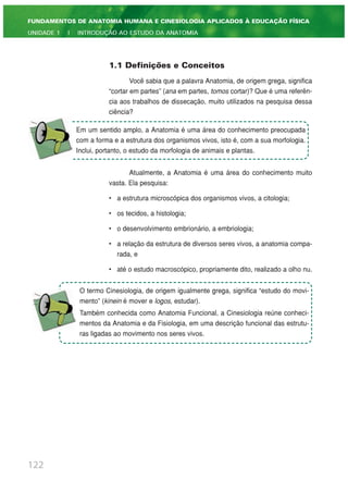 122
FUNDAMENTOS DE ANATOMIA HUMANA E CINESIOLOGIA APLICADOS À EDUCAÇÃO FÍSICA
UNIDADE 1 | INTRODUÇÃO AO ESTUDO DA ANATOMIA
1.1 Definições e Conceitos
Você sabia que a palavra Anatomia, de origem grega, significa
“cortar em partes” (ana em partes, tomos cortar)? Que é uma referên-
cia aos trabalhos de dissecação, muito utilizados na pesquisa dessa
ciência?
Atualmente, a Anatomia é uma área do conhecimento muito
vasta. Ela pesquisa:
• a estrutura microscópica dos organismos vivos, a citologia;
• os tecidos, a histologia;
• o desenvolvimento embrionário, a embriologia;
• a relação da estrutura de diversos seres vivos, a anatomia compa-
rada, e
• até o estudo macroscópico, propriamente dito, realizado a olho nu.
Em um sentido amplo, a Anatomia é uma área do conhecimento preocupada
com a forma e a estrutura dos organismos vivos, isto é, com a sua morfologia.
Inclui, portanto, o estudo da morfologia de animais e plantas.
O termo Cinesiologia, de origem igualmente grega, significa “estudo do movi-
mento” (kinein é mover e logos, estudar).
Também conhecida como Anatomia Funcional, a Cinesiologia reúne conheci-
mentos da Anatomia e da Fisiologia, em uma descrição funcional das estrutu-
ras ligadas ao movimento nos seres vivos.
 
