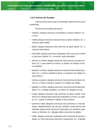 1.2.5 Termos de Posição
Usamos esses termos para a localização relativa de estruturas
anatômicas.
Os termos de posição são quinze:
• mediano, designa estruturas localizadas no plano mediano. Ex.:
o nariz;
• medial, designa estruturas mais próximas ao plano mediano. Ex.: o
músculo vasto medial;
• lateral, designa estruturas mais próximas ao plano lateral. Ex.: o
músculo vasto lateral;
• intermédio, designa estruturas localizadas entre uma que é medial
e outra que é lateral. Ex.: o músculo vasto intermédio;
• anterior ou ventral, designa estruturas mais próximas do plano an-
terior. Ex.: o osso esterno é ventral, ou anterior em relação à colu-
na vertebral;
• posterior ou dorsal, designa estruturas mais próximas do plano pos-
terior. Ex.: a coluna vertebral é dorsal, ou posterior em relação ao
osso esterno;
• cranial ou superior, designa estruturas mais próximas do plano cra-
nial. Ex.: o nariz é cranial ou superior em relação ao umbigo;
• podálico ou inferior, designa estruturas mais próximas do plano po-
dálico. Ex. o umbigo é podálico, ou inferior em relação ao nariz;
• caudal, designa estruturas mais próximas do plano caudal. Esse
termo só é utilizado para estruturas localizadas no tronco, ou cabe-
ça. Ex.: a pelve é caudal em relação à caixa torácica;
• proximal e distal, designam estruturas mais próximas ou mais dis-
tantes, respectivamente, da raiz dos membros. Esses termos são
utilizados apenas para estruturas localizadas nos membros supe-
riores ou inferiores. Ex.: falanges distal e proximal nos dedos;
• médio, designa estruturas localizadas entre estruturas proximais e
distais, ou entre estruturas anteriores e posteriores. Ex.: a falange
126
FUNDAMENTOS DE ANATOMIA HUMANA E CINESIOLOGIA APLICADOS À EDUCAÇÃO FÍSICA
UNIDADE 1 | INTRODUÇÃO AO ESTUDO DA ANATOMIA
 
