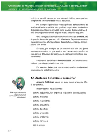 indivíduos, ou até mesmo em um mesmo indivíduo, sem que isso
comprometa a funcionalidade dessas estruturas.
Por exemplo: o padrão das veias superficiais da face anterior do
antebraço é bastante variável, sem que isso comprometa a funcionalida-
de dessas veias. Observe, em você, como as veias do seu antebraço di-
reito têm um padrão diferente daquele do seu antebraço esquerdo.
Uma variação anatômica incomum denomina-se anomalia, isto
é, que não é normal e, portanto, não é freqüente. Repare que essa va-
riação compromete a funcionalidade das estruturas, mas não é incom-
patível com a vida.
É o caso, por exemplo, de um indivíduo que tem uma perna
sensivelmente menor do que a outra. Isso causa transtornos funcio-
nais, como a dificuldade de locomoção e o comprometimento da colu-
na vertebral.
Finalmente, denomina-se monstruosidade uma anomalia exa-
cerbada que é incompatível com a vida.
Por exemplo, bebês que nascem sem cérebro e sobrevivem
poucos dias na pediatria intensiva.
1.4 Anatomia Sistêmica e Segmentar
AnatomiaSistêmica é aquela em que o estudo anatômico é fei-
to por sistemas.
Reconhecemos nove sistemas:
• sistema esquelético, que engloba o esqueleto e as articulações;
• sistema muscular;
• sistema respiratório;
• sistema circulatório;
• sistema digestivo;
• sistema urogenital;
• sistema endócrino;
• sistema nervoso e
• pele e anexos.
128
FUNDAMENTOS DE ANATOMIA HUMANA E CINESIOLOGIA APLICADOS À EDUCAÇÃO FÍSICA
UNIDADE 1 | INTRODUÇÃO AO ESTUDO DA ANATOMIA
Você sabia que sistemas
são o conjunto de
estruturas funcionalmente
relacionadas?
 