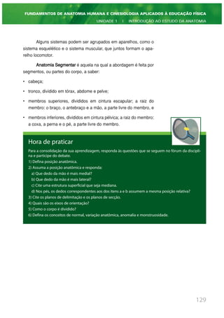 Alguns sistemas podem ser agrupados em aparelhos, como o
sistema esquelético e o sistema muscular, que juntos formam o apa-
relho locomotor.
Anatomia Segmentar é aquela na qual a abordagem é feita por
segmentos, ou partes do corpo, a saber:
• cabeça;
• tronco, dividido em tórax, abdome e pelve;
• membros superiores, divididos em cintura escapular; a raiz do
membro: o braço, o antebraço e a mão, a parte livre do membro, e
• membros inferiores, divididos em cintura pélvica; a raiz do membro:
a coxa, a perna e o pé, a parte livre do membro.
129
FUNDAMENTOS DE ANATOMIA HUMANA E CINESIOLOGIA APLICADOS À EDUCAÇÃO FÍSICA
UNIDADE 1 | INTRODUÇÃO AO ESTUDO DA ANATOMIA
Hora de praticar
Para a consolidação da sua aprendizagem, responda às questões que se seguem no fórum da discipli-
na e participe do debate.
1) Defina posição anatômica.
2) Assuma a posição anatômica e responda:
a) Que dedo da mão é mais medial?
b) Que dedo da mão é mais lateral?
c) Cite uma estrutura superficial que seja mediana.
d) Nos pés, os dedos correspondentes aos dos itens a e b assumem a mesma posição relativa?
3) Cite os planos de delimitação e os planos de secção.
4) Quais são os eixos de orientação?
5) Como o corpo é dividido?
6) Defina os conceitos de normal, variação anatômica, anomalia e monstruosidade.
 