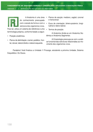 130
FUNDAMENTOS DE ANATOMIA HUMANA E CINESIOLOGIA APLICADOS À EDUCAÇÃO FÍSICA
UNIDADE 1 | INTRODUÇÃO AO ESTUDO DA ANATOMIA
A Anatomia é uma área
do conhecimento preocupada
com o estudo da forma e com a
estrutura dos organismos vivos.
Para tal, utiliza um sistema de referência e uma
terminologia próprios, conforme listado a seguir.
• Posição anatômica.
• Planos de delimitação: cranial, podálico, fron-
tal, dorsal, lateral direito e lateral esquerdo.
• Planos de secção: mediano, sagital, coronal
e transversal.
• Eixos de orientação: ântero-posterior, longi-
tudinal e látero-lateral.
• Termos de posição.
A Anatomia divide-se em Anatomia Sis-
têmica e Anatomia Segmentar.
A Cinesiologia preocupa-se com a análi-
se funcional das estruturas relacionadas ao mo-
vimento dos organismos vivos.
Parabéns! Você finalizou a Unidade 1! Prossiga, estudando a próxima Unidade, Sistema
Esquelético: Os Ossos.
 