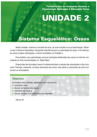 131
Sistema Esquelético: Ossos
UNIDADE 2
Nesta Unidade, veremos o conceito de osso, as suas funções e a sua classificação. Obser-
ve que o Sistema Esquelético, de grande importância para a sustentação do corpo, é formado pe-
los ossos e pelas articulações, a serem estudadas na Unidade 3.
Para facilitar o seu aprendizado, procure ilustrações detalhadas dos ossos na Internet, con-
sultando os links recomendados no “Saiba Mais”.
A descrição dos principais ossos é fundamental para o estudo das articulações e dos mús-
culos. Perceba, sobretudo, as faces articulares dos ossos: elas darão a você pistas de como fun-
cionam as articulações.
Vamos lá!
Objetivos
Ao finalizar esta Unidade, esperamos que você possa:
conceituar osso;
discutir as funções dos ossos;
classificar os ossos e
discutir os tipos e as subdivisões do esqueleto.
Fundamentos de Anatomia Humana e
Cinesiologia Aplicados à Educação Física
 