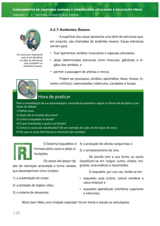 2.2.7 Acidentes Ósseos
A superfície dos ossos apresenta uma série de estruturas que,
em conjunto, são chamadas de acidentes ósseos. Essas estruturas
servem para:
• fixar ligamentos, tendões musculares e cápsulas articulares;
• alojar determinadas estruturas como músculos, glândulas e ór-
gãos dos sentidos, e
• permitir a passagem de artérias e nervos.
Podem ser processos; côndilos; epicôndilos; faces; fóveas; fo-
rames (orifícios); tuberosidades; tubérculos; cavidades e fossas.
138
FUNDAMENTOS DE ANATOMIA HUMANA E CINESIOLOGIA APLICADOS À EDUCAÇÃO FÍSICA
UNIDADE 2 | SISTEMA ESQUELÉTICO: OSSOS
Um exercício importante
será você identificar
no atlas as estruturas
que compõem os
acidentes ósseos.
Hora de praticar
Para a consolidação da sua aprendizagem, responda às questões a seguir no fórum da disciplina e par-
ticipe do debate.
1) Defina osso.
2) Quais são as funções dos ossos?
3) Como o esqueleto se divide?
4) O que é periósteo e qual a sua função?
5) Como os ossos são classificados? Dê um exemplo de cada um dos tipos de ossos.
6) Por que os ossos têm formas e estruturas tão variadas?
O Sistema Esquelético é
formado pelos ossos e pelas ar-
ticulações.
Os ossos são peças rígi-
das de coloração amarelada e forma variada,
que desempenham cinco funções:
1) a sustentação do corpo;
2) a proteção de órgãos vitais;
3) o sistema de alavancas;
4) a produção de células sanguíneas e
5) o armazenamento de íons.
De acordo com a sua forma, os ossos
classificam-se em: longos; curtos; chatos; irre-
gulares; pneumáticos e sesamóides.
O esqueleto, por sua vez, divide-se em:
• esqueleto axial (crânio, coluna vertebral e
caixa torácica) e
• esqueleto apendicular (membros superiores
e inferiores).
Muito bem! Mais uma Unidade realizada! Vá em frente e estude as articulações.
 