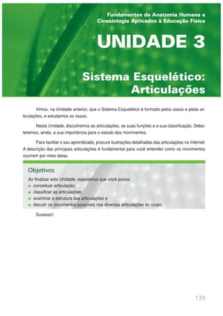 139
Sistema Esquelético:
Articulações
UNIDADE 3
Fundamentos de Anatomia Humana e
Cinesiologia Aplicados à Educação Física
Vimos, na Unidade anterior, que o Sistema Esquelético é formado pelos ossos e pelas ar-
ticulações, e estudamos os ossos.
Nesta Unidade, discutiremos as articulações, as suas funções e a sua classificação. Deba-
teremos, ainda, a sua importância para o estudo dos movimentos.
Para facilitar o seu aprendizado, procure ilustrações detalhadas das articulações na Internet.
A descrição das principais articulações é fundamental para você entender como os movimentos
ocorrem por meio delas.
Sucesso!
Objetivos
Ao finalizar esta Unidade, esperamos que você possa:
conceituar articulação;
classificar as articulações;
examinar a estrutura das articulações e
discutir os movimentos possíveis nas diversas articulações do corpo.
 