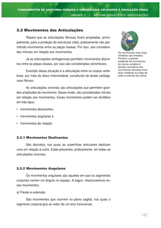 3.3 Movimentos das Articulações
Repare que as articulações fibrosas foram projetadas, princi-
palmente, para a proteção de estruturas vitais, praticamente não per-
mitindo movimentos entre as peças ósseas. Por isso, são considera-
das imóveis em relação aos movimentos.
Já as articulações cartilaginosas permitem movimentos discre-
tos entre as peças ósseas, por isso são consideradas semimóveis.
Exemplo dessa situação é a articulação entre os corpos verte-
brais, por meio do disco intervertebral, constituído de tecido cartilagi-
noso fibroso.
As articulações sinoviais são articulações que permitem gran-
des amplitudes de movimento. Desse modo, são consideradas móveis
em relação aos movimentos. Esses movimentos podem ser divididos
em três tipos:
• movimentos deslizantes;
• movimentos angulares e
• movimentos de rotação.
3.3.1 Movimentos Deslizantes
São discretos, nos quais as superfícies articulares deslizam
uma em relação à outra. Estão presentes, praticamente, em todas as
articulações sinoviais.
3.3.2 Movimentos Angulares
Os movimentos angulares são aqueles em que os segmentos
corporais varrem um ângulo no espaço. A seguir, relacionaremos es-
ses movimentos.
a) Flexão e extensão
São movimentos que ocorrem no plano sagital, nos quais o
segmento corporal gira ao redor de um eixo transversal.
147
FUNDAMENTOS DE ANATOMIA HUMANA E CINESIOLOGIA APLICADOS À EDUCAÇÃO FÍSICA
UNIDADE 3 | SISTEMA ESQUELÉTICO: ARTICULAÇÕES
Os movimentos entre duas
vértebras são limitados.
Portanto, a grande
amplitude de movimentos
da coluna vertebral é
devida à somatória dos
movimentos discretos entre
duas vértebras ao longo de
toda a extensão da coluna.
 