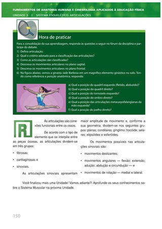 150
FUNDAMENTOS DE ANATOMIA HUMANA E CINESIOLOGIA APLICADOS À EDUCAÇÃO FÍSICA
UNIDADE 3 | SISTEMA ESQUELÉTICO: ARTICULAÇÕES
Hora de praticar
Para a consolidação da sua aprendizagem, responda às questões a seguir no fórum da disciplina e par-
ticipe do debate.
1) Defina articulação.
2) Qual o critério adotado para a classificação das articulações?
3) Como as articulações são classificadas?
4) Descreva os movimentos articulares no plano sagital.
5) Descreva os movimentos articulares no plano frontal.
6) Na figura abaixo, vemos a ginasta Jade Barbosa em um magnífico elemento ginástico no solo. Ten-
do como referência a posição anatômica, responda:
a) Qual a posição do quadril esquerdo (fletido, abduzido)?
b) Qual a posição do quadril direito?
c) Qual a posição do tornozelo esquerdo?
d) Qual a posição do ombro direito?
e) Qual a posição das articulações metacarpofalangianas da
mão esquerda?
f) Qual a posição do joelho direito?
As articulações são cone-
xões funcionais entre os ossos.
De acordo com o tipo de
elemento que se interpõe entre
as peças ósseas, as articulações dividem-se
em três grupos:
• fibrosas;
• cartilaginosas e
• sinoviais.
As articulações sinoviais apresentam
maior amplitude de movimento e, conforme a
sua geometria, dividem-se nos seguintes gru-
pos: planas; condilares; gínglimo; trocóide; sela-
res; elipsóides e esferóides.
Os movimentos possíveis nas articula-
ções sinoviais são:
• movimentos deslizantes;
• movimentos angulares — flexão; extensão;
adução; abdução e circundução — e
• movimentos de rotação — medial e lateral.
Você finalizou mais uma Unidade! Vamos adiante?! Aprofunde os seus conhecimentos so-
bre o Sistema Muscular na próxima Unidade.
 