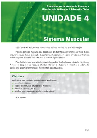 Nesta Unidade, discutiremos os músculos, as suas funções e a sua classificação.
Perceba como os músculos são capazes de produzir força, ativamente, por meio do seu
encurtamento, ou da sua contração. Dessa forma, eles constituem a parte ativa do aparelho loco-
motor, enquanto os ossos e as articulações formam a parte passiva.
Para facilitar o seu aprendizado, procure ilustrações detalhadas dos músculos na Internet.
A descrição dos principais músculos é fundamental para o estudo dos movimentos, considerando-
se que eles desenvolvem tensão e movimentam as articulações.
Bom estudo!
151
UNIDADE 1 | INTRODUÇÃO AO ESTUDO DA ANATOMIA
Sistema Muscular
UNIDADE 4
Fundamentos de Anatomia Humana e
Cinesiologia Aplicados à Educação Física
Objetivos
Ao finalizar esta Unidade, esperamos que você possa:
conceituar músculo;
discutir a estrutura e a função dos músculos;
classificar os músculos e
detalhar os componentes anatômicos do músculo.
 