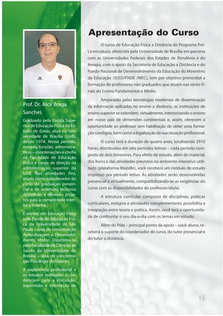 15
Apresentação do Curso
O curso de Educação Física a Distância do Programa Pró-
Licenciatura, oferecido pela Universidade de Brasília em parceria
com as Universidades Federais dos Estados de Rondônia e do
Amapá, com o apoio da Secretaria de Educação a Distância e do
Fundo Nacional de Desenvolvimento da Educação do Ministério
da Educação (SEED/FNDE /MEC), tem por objetivo primordial a
formação de professores não graduados que atuam nas séries fi-
nais do Ensino Fundamental e Médio.
Amparadas pelas tecnologias modernas de disseminação
da informação aplicadas no ensino a distância, as instituições de
ensino superior se estendem, virtualmente, interiorizando o ensino
em nosso país de dimensões continentais e, assim, oferecem a
oportunidade ao professor sem habilitação de obter uma forma-
ção condigna, bem como a legalização da sua situação profissional.
O curso terá a duração de quatro anos, totalizando 2910
horas, distribuídas em oito períodos letivos – cada período com-
posto de dois bimestres. Para efeito de estudo, além do material,
dos livros e das atividades previstos no ambiente interativo utili-
zado (plataforma Moodle), você receberá um módulo de estudo
impresso por período letivo. As atividades serão desenvolvidas
presencial e virtualmente, compatibilizando-se as exigências do
curso com as disponibilidades do professor/aluno.
A estrutura curricular composta de disciplinas, práticas
curriculares, estágios e atividades complementares, possibilita a
integração entre teoria e prática. Assim, você terá a oportunida-
de de confrontar o seu dia-a-dia com os temas em estudo.
Além do Pólo – principal ponto de apoio – você, aluno, re-
ceberá o suporte do coordenador de curso, do tutor presencial e
do tutor a distância.
Prof. Dr. Alcir Braga
Sanches
Graduado pela Escola Supe-
rior de Educação Física do Es-
tado de Goiás, atua na Uni-
versidade de Brasília (UnB),
desde 1974. Nesse período,
exerceu funções administra-
tivas – coordenações e chefia
na Faculdade de Educação
Física e cargo de direção na
administração superior da
UnB. Nas atividades fins,
atuou como coordenador do
curso de graduação presen-
cial e de extensão, lecionou
disciplinas e ofereceu proje-
tos para a comunidade inter-
na e externa.
É mestre em Educação Física
pela Escola de Educação Físi-
ca da Universidade de São
Paulo – área de concentração
Aprendizagem e Desenvolvi-
mento Motor. Doutorou-se
pela Faculdade de Ciências da
Saúde da Universidade de
Brasília – área de concentra-
ção Psicologia do Esporte.
A experiência profissional e
os estudos realizados o cre-
denciam para a discussão,
supervisão e orientação de
 