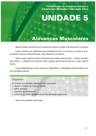 Nesta Unidade, discutiremos os conceitos de máquina simples e de alavancas musculares.
Esses conceitos são importantes para entendermos como os músculos, os ossos e as ar-
ticulações funcionam mecanicamente, como alavancas musculares.
Desse modo, podemos produzir externamente qualquer tipo de força — tensão, compres-
são, torção —, a despeito dos músculos serem capazes apenas de encurtar-se, ou seja, produzir
tensão.
Leia cuidadosamente o texto, consulte o “Saiba Mais” e a Bibliografia Recomendada, e fa-
ça a atividade proposta.
Tenha uma excelente caminhada!
161
Alavancas Musculares
UNIDADE 5
Fundamentos de Anatomia Humana e
Cinesiologia Aplicados à Educação Física
Objetivos
Ao finalizar esta Unidade, esperamos que você possa:
discutir o conceito de máquina simples;
definir alavanca;
classificar as alavancas e
relacionar o conceito de alavanca com as alavancas musculares.
 