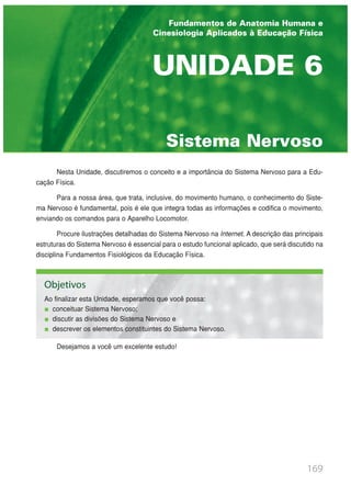 Nesta Unidade, discutiremos o conceito e a importância do Sistema Nervoso para a Edu-
cação Física.
Para a nossa área, que trata, inclusive, do movimento humano, o conhecimento do Siste-
ma Nervoso é fundamental, pois é ele que integra todas as informações e codifica o movimento,
enviando os comandos para o Aparelho Locomotor.
Procure ilustrações detalhadas do Sistema Nervoso na Internet. A descrição das principais
estruturas do Sistema Nervoso é essencial para o estudo funcional aplicado, que será discutido na
disciplina Fundamentos Fisiológicos da Educação Física.
Desejamos a você um excelente estudo!
169
Sistema Nervoso
UNIDADE 6
Fundamentos de Anatomia Humana e
Cinesiologia Aplicados à Educação Física
Objetivos
Ao finalizar esta Unidade, esperamos que você possa:
conceituar Sistema Nervoso;
discutir as divisões do Sistema Nervoso e
descrever os elementos constituintes do Sistema Nervoso.
 
