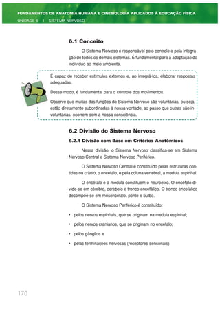 6.1 Conceito
O Sistema Nervoso é responsável pelo controle e pela integra-
ção de todos os demais sistemas. É fundamental para a adaptação do
indivíduo ao meio ambiente.
6.2 Divisão do Sistema Nervoso
6.2.1 Divisão com Base em Critérios Anatômicos
Nessa divisão, o Sistema Nervoso classifica-se em Sistema
Nervoso Central e Sistema Nervoso Periférico.
O Sistema Nervoso Central é constituído pelas estruturas con-
tidas no crânio, o encéfalo, e pela coluna vertebral, a medula espinhal.
O encéfalo e a medula constituem o neuroeixo. O encéfalo di-
vide-se em cérebro, cerebelo e tronco encefálico. O tronco encefálico
decompõe-se em mesencéfalo, ponte e bulbo.
O Sistema Nervoso Periférico é constituído:
• pelos nervos espinhais, que se originam na medula espinhal;
• pelos nervos cranianos, que se originam no encéfalo;
• pelos gânglios e
• pelas terminações nervosas (receptores sensoriais).
170
FUNDAMENTOS DE ANATOMIA HUMANA E CINESIOLOGIA APLICADOS À EDUCAÇÃO FÍSICA
UNIDADE 6 | SISTEMA NERVOSO
É capaz de receber estímulos externos e, ao integrá-los, elaborar respostas
adequadas.
Desse modo, é fundamental para o controle dos movimentos.
Observe que muitas das funções do Sistema Nervoso são voluntárias, ou seja,
estão diretamente subordinadas à nossa vontade, ao passo que outras são in-
voluntárias, ocorrem sem a nossa consciência.
 