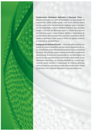 17
Fundamentos Biológicos Aplicados à Educação Física —
Aborda as funções dos sistemas fisiológicos na manutenção da
homeostasia celular, evidenciando como esses sistemas atuam
em seus respectivos mecanismos de regulação para a manuten-
ção da integridade e funcionabilidade biológica. Essa disciplina
integra as funções de diferentes órgãos e células do corpo em
um todo funcional: o corpo humano. Enfatiza a importância do
conhecimento do funcionamento conjunto e harmônico dos fe-
nômenos biológicos, bem como os efeitos de agentes externos
e o estresse da atividade física.
Pedagogia da Ginástica Escolar — Nesta disciplina, faremos um
estudo de caráter introdutório do eixo gímno-desportivo do cur-
so, identificando a especificidade da Ginástica como conteúdo da
Educação Física Escolar, historicamente construído e socialmente
desenvolvido. Buscaremos compreender os conceitos básicos da
ginástica e dos seus elementos constituintes, observando as ma-
nifestações esportivas e as suas possibilidades no contexto edu-
cacional, dando subsídios à organização de vivências gímnicas,
numa perspectiva crítica de educação, abordando a inter-relação
da ginástica com as demais linguagens corporais expressivas.
 