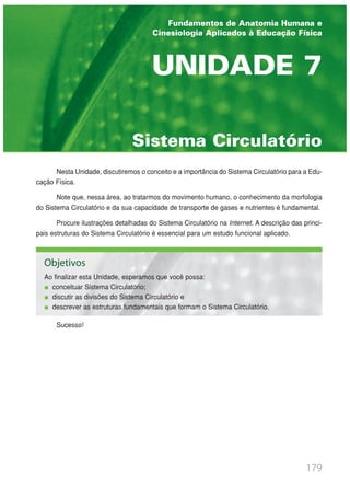 Nesta Unidade, discutiremos o conceito e a importância do Sistema Circulatório para a Edu-
cação Física.
Note que, nessa área, ao tratarmos do movimento humano, o conhecimento da morfologia
do Sistema Circulatório e da sua capacidade de transporte de gases e nutrientes é fundamental.
Procure ilustrações detalhadas do Sistema Circulatório na Internet. A descrição das princi-
pais estruturas do Sistema Circulatório é essencial para um estudo funcional aplicado.
Sucesso!
179
Sistema Circulatório
UNIDADE 7
Fundamentos de Anatomia Humana e
Cinesiologia Aplicados à Educação Física
Objetivos
Ao finalizar esta Unidade, esperamos que você possa:
conceituar Sistema Circulatório;
discutir as divisões do Sistema Circulatório e
descrever as estruturas fundamentais que formam o Sistema Circulatório.
 