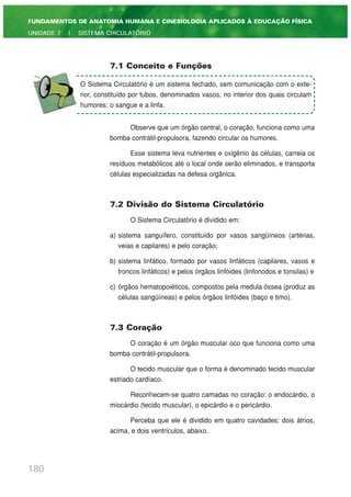 7.1 Conceito e Funções
Observe que um órgão central, o coração, funciona como uma
bomba contrátil-propulsora, fazendo circular os humores.
Esse sistema leva nutrientes e oxigênio às células, carreia os
resíduos metabólicos até o local onde serão eliminados, e transporta
células especializadas na defesa orgânica.
7.2 Divisão do Sistema Circulatório
O Sistema Circulatório é dividido em:
a) sistema sanguífero, constituído por vasos sangüíneos (artérias,
veias e capilares) e pelo coração;
b) sistema linfático, formado por vasos linfáticos (capilares, vasos e
troncos linfáticos) e pelos órgãos linfóides (linfonodos e tonsilas) e
c) órgãos hematopoiéticos, compostos pela medula óssea (produz as
células sangüíneas) e pelos órgãos linfóides (baço e timo).
7.3 Coração
O coração é um órgão muscular oco que funciona como uma
bomba contrátil-propulsora.
O tecido muscular que o forma é denominado tecido muscular
estriado cardíaco.
Reconhecem-se quatro camadas no coração: o endocárdio, o
miocárdio (tecido muscular), o epicárdio e o pericárdio.
Perceba que ele é dividido em quatro cavidades: dois átrios,
acima, e dois ventrículos, abaixo.
180
FUNDAMENTOS DE ANATOMIA HUMANA E CINESIOLOGIA APLICADOS À EDUCAÇÃO FÍSICA
UNIDADE 7 | SISTEMA CIRCULATÓRIO
O Sistema Circulatório é um sistema fechado, sem comunicação com o exte-
rior, constituído por tubos, denominados vasos, no interior dos quais circulam
humores: o sangue e a linfa.
 
