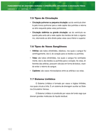 7.5 Tipos de Circulação
• Circulação pulmonar ou pequena circulação: sai do ventrículo direi-
to pelo tronco pulmonar para a rede capilar dos pulmões e retorna
ao átrio esquerdo pelas veias pulmonares.
• Circulação sistêmica ou grande circulação: sai do ventrículo es-
querdo pela aorta até a rede capilar dos tecidos de todo o organis-
mo, retornando ao átrio direito pelas veias cava inferior e superior.
7.6 Tipos de Vasos Sangüíneos
• Artérias: são tubos cilindróides, elásticos, nos quais o sangue flui
centrifugamente, isto é, do coração para os tecidos ou pulmões.
• Veias: são tubos cilindróides, nos quais o sangue flui centripeta-
mente, isto é, dos tecidos ou pulmões para o coração. As veias, di-
ferentes das artérias, possuem válvulas em forma de bolsos, visan-
do evitar o retorno do sangue.
• Capilares: são vasos microscópicos entre as artérias e as veias.
7.7 Sistema Linfático
O Sistema Linfático é formado por vasos e órgãos linfóides,
nos quais circula a linfa. É um sistema de drenagem auxiliar ao Siste-
ma Circulatório Venoso.
O Sistema Linfático é constituído por vasos de fundo cego que
drenam grandes moléculas do líquido tecidual.
182
FUNDAMENTOS DE ANATOMIA HUMANA E CINESIOLOGIA APLICADOS À EDUCAÇÃO FÍSICA
UNIDADE 7 | SISTEMA CIRCULATÓRIO
 