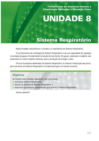 Nesta Unidade, discutiremos o conceito e a importância do Sistema Respiratório.
O conhecimento da morfologia do Sistema Respiratório e da sua capacidade de captação
e excreção de gases é fundamental no estudo do movimento. Os gases, sobretudo o oxigênio, são
essenciais em várias reações celulares, para a produção de energia e calor.
Procure ilustrações detalhadas do Sistema Respiratório na Internet. A descrição das princi-
pais estruturas do Sistema Respiratório é fundamental para um estudo funcional.
Vamos adiante?!
185
Sistema Respiratório
UNIDADE 8
Fundamentos de Anatomia Humana e
Cinesiologia Aplicados à Educação Física
Objetivos
Ao finalizar esta Unidade, esperamos que você possa:
conceituar Sistema Respiratório;
discutir as divisões do Sistema Respiratório e
descrever as estruturas fundamentais que formam o Sistema Respiratório.
 