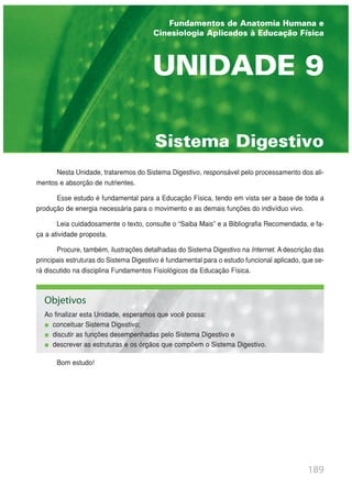 Nesta Unidade, trataremos do Sistema Digestivo, responsável pelo processamento dos ali-
mentos e absorção de nutrientes.
Esse estudo é fundamental para a Educação Física, tendo em vista ser a base de toda a
produção de energia necessária para o movimento e as demais funções do indivíduo vivo.
Leia cuidadosamente o texto, consulte o “Saiba Mais” e a Bibliografia Recomendada, e fa-
ça a atividade proposta.
Procure, também, ilustrações detalhadas do Sistema Digestivo na Internet. A descrição das
principais estruturas do Sistema Digestivo é fundamental para o estudo funcional aplicado, que se-
rá discutido na disciplina Fundamentos Fisiológicos da Educação Física.
Bom estudo!
189
Sistema Digestivo
UNIDADE 9
Fundamentos de Anatomia Humana e
Cinesiologia Aplicados à Educação Física
Objetivos
Ao finalizar esta Unidade, esperamos que você possa:
conceituar Sistema Digestivo;
discutir as funções desempenhadas pelo Sistema Digestivo e
descrever as estruturas e os órgãos que compõem o Sistema Digestivo.
 
