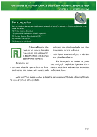 195
FUNDAMENTOS DE ANATOMIA HUMANA E CINESIOLOGIA APLICADOS À EDUCAÇÃO FÍSICA
UNIDADE 9 | SISTEMA DIGESTIVO
Hora de praticar
Para a consolidação da sua aprendizagem, responda às questões a seguir no fórum da disciplina e par-
ticipe do debate.
1) Defina Sistema Digestivo.
2) Quais são as funções do Sistema Digestivo?
3) Como o Sistema Digestivo se divide?
4) Descreva o estômago.
5) Descreva os intestinos.
O Sistema Digestivo é for-
mado por um conjunto de órgãos
responsáveis pelo processamen-
to dos alimentos e pela absorção
dos nutrientes essenciais.
Constitui-se por:
• um canal alimentar, que se inicia na boca,
continuando pela faringe; pelo esôfago; pelo
estômago; pelo intestino delgado; pelo intes-
tino grosso e termina no ânus, e
• pelos órgãos anexos — o fígado; o pâncreas
e as glândulas salivares.
Ele desempenha as funções de preen-
são, mastigação, deglutição, digestão e absor-
ção dos alimentos e a de expulsar os resíduos
na forma de fezes.
Muito bem! Você quase concluiu a disciplina. Vamos adiante?! Estude o Sistema Urinário,
na nossa próxima e última Unidade.
 