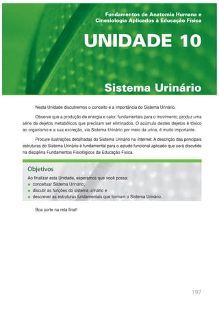Nesta Unidade discutiremos o conceito e a importância do Sistema Urinário.
Observe que a produção de energia e calor, fundamentais para o movimento, produz uma
série de dejetos metabólicos que precisam ser eliminados. O acúmulo destes dejetos é tóxico
ao organismo e a sua excreção, via Sistema Urinário por meio da urina, é muito importante.
Procure ilustrações detalhadas do Sistema Urinário na Internet. A descrição das principais
estruturas do Sistema Urinário é fundamental para o estudo funcional aplicado que será discutido
na disciplina Fundamentos Fisiológicos da Educação Física.
Boa sorte na reta final!
197
Sistema Urinário
UNIDADE 10
Fundamentos de Anatomia Humana e
Cinesiologia Aplicados à Educação Física
Objetivos
Ao finalizar esta Unidade, esperamos que você possa:
conceituar Sistema Urinário;
discutir as funções do sistema urinário e
descrever as estruturas fundamentais que formam o Sistema Urinário.
 