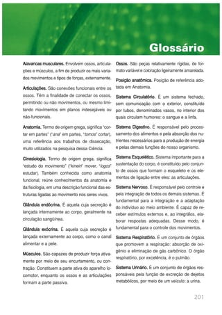 201
Alavancasmusculares. Envolvem ossos, articula-
ções e músculos, a fim de produzir os mais varia-
dos movimentos e tipos de forças, externamente.
Articulações. São conexões funcionais entre os
ossos. Têm a finalidade de conectar os ossos,
permitindo ou não movimentos, ou mesmo limi-
tando movimentos em planos indesejáveis ou
não-funcionais.
Anatomia. Termo de origem grega, significa “cor-
tar em partes” (“ana” em partes, “tomos” cortar),
uma referência aos trabalhos de dissecação,
muito utilizados na pesquisa dessa Ciência.
Cinesiologia. Termo de origem grega, significa
“estudo do movimento” (“kinein” mover, “logos”
estudar). Também conhecida como anatomia
funcional, reúne conhecimentos da anatomia e
da fisiologia, em uma descrição funcional das es-
truturas ligadas ao movimento nos seres vivos.
Glândula endócrina. É aquela cuja secreção é
lançada internamente ao corpo, geralmente na
circulação sangüínea.
Glândula exócrina. É aquela cuja secreção é
lançada externamente ao corpo, como o canal
alimentar e a pele.
Músculos. São capazes de produzir força ativa-
mente por meio de seu encurtamento, ou con-
tração. Constituem a parte ativa do aparelho lo-
comotor, enquanto os ossos e as articulações
formam a parte passiva.
Ossos. São peças relativamente rígidas, de for-
mato variável e coloração ligeiramente amarelada.
Posição anatômica. Posição de referência ado-
tada em Anatomia.
Sistema Circulatório. É um sistema fechado,
sem comunicação com o exterior, constituído
por tubos, denominados vasos, no interior dos
quais circulam humores: o sangue e a linfa.
Sistema Digestivo. É responsável pelo proces-
samento dos alimentos e pela absorção dos nu-
trientes necessários para a produção de energia
e pelas demais funções do nosso organismo.
Sistema Esquelético. Sistema importante para a
sustentação do corpo, é constituído pelo conjun-
to de ossos que formam o esqueleto e os ele-
mentos de ligação entre eles: as articulações.
SistemaNervoso. É responsável pelo controle e
pela integração de todos os demais sistemas. É
fundamental para a integração e a adaptação
do indivíduo ao meio ambiente. É capaz de re-
ceber estímulos externos e, ao integrálos, ela-
borar respostas adequadas. Desse modo, é
fundamental para o controle dos movimentos.
Sistema Respiratório. É um conjunto de órgãos
que promovem a respiração: absorção de oxi-
gênio e eliminação de gás carbônico. O órgão
respiratório, por excelência, é o pulmão.
Sistema Urinário. É um conjunto de órgãos res-
ponsáveis pela função de excreção de dejetos
metabólicos, por meio de um veículo: a urina.
Glossário
 