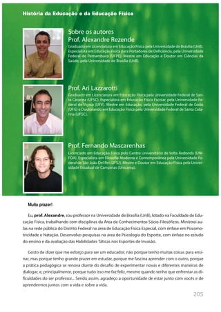 205
Sobre os autores
Prof. Alexandre Rezende
Graduado em Licenciatura em Educação Física pela Universidade de Brasília (UnB).
Especialista em Educação Física para Portadores de Deficiência, pela Universidade
Federal de Pernambuco (UFPE). Mestre em Educação e Doutor em Ciências da
Saúde, pela Universidade de Brasília (UnB).
Prof. Ari Lazzarotti
Graduado em Licenciatura em Educação Física pela Universidade Federal de San-
ta Catarina (UFSC). Especialista em Educação Física Escolar, pela Universidade Fe-
deral de Viçosa (UFV). Mestre em Educação, pela Universidade Federal de Goiás
(UFG) e Doutorando em Educação Física pela Universidade Federal de Santa Cata-
rina (UFSC).
Prof. Fernando Mascarenhas
Licenciado em Educação Física pelo Centro Universitário de Volta Redonda (UNI-
FOA). Especialista em Filosofia Moderna e Contemporânea pela Universidade Fe-
deral de São João Del Rei (UFSJ). Mestre e Doutor em Educação Física pela Univer-
sidade Estadual de Campinas (Unicamp).
História da Educação e da Educação Física
Muito prazer!
Eu, prof. Alexandre, sou professor na Universidade de Brasília (UnB), lotado na Faculdade de Edu-
cação Física, trabalhando com disciplinas da Área de Conhecimentos Sócio-Filosóficos. Ministrei au-
las na rede pública do Distrito Federal na área de Educação Física Especial, com ênfase em Psicomo-
tricidade e Natação. Desenvolvo pesquisas na área de Psicologia do Esporte, com ênfase no estudo
do ensino e da avaliação das Habilidades Táticas nos Esportes de Invasão.
Gosto de dizer que me esforço para ser um educador, não porque tenho muitas coisas para ensi-
nar, mas porque tenho grande prazer em estudar, porque me fascina aprender com o outro, porque
a prática pedagógica se renova diante do desafio de experimentar novas e diferentes maneiras de
dialogar, e, principalmente, porque tudo isso me faz feliz, mesmo quando tenho que enfrentar as di-
ficuldades do ser professor... Sendo assim, agradeço a oportunidade de estar junto com vocês e de
aprendermos juntos com a vida e sobre a vida.
 